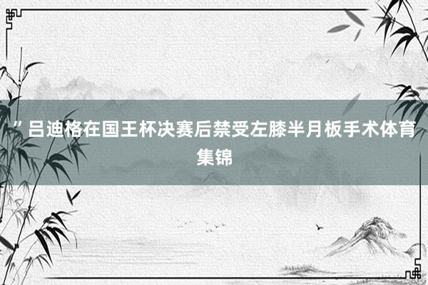 ”吕迪格在国王杯决赛后禁受左膝半月板手术体育集锦