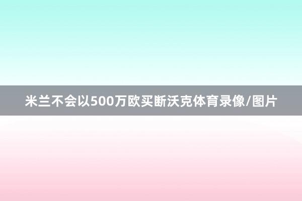 米兰不会以500万欧买断沃克体育录像/图片