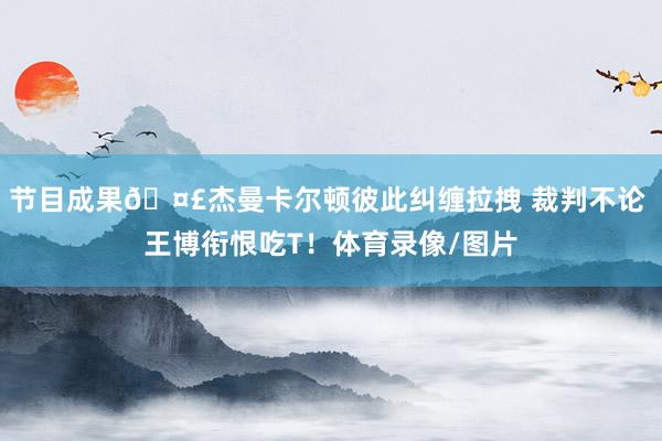 节目成果🤣杰曼卡尔顿彼此纠缠拉拽 裁判不论 王博衔恨吃T！体育录像/图片