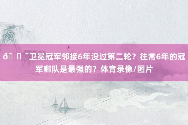 😯卫冕冠军邻接6年没过第二轮？往常6年的冠军哪队是最强的？体育录像/图片