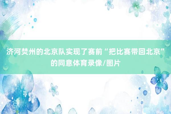 济河焚州的北京队实现了赛前“把比赛带回北京”的同意体育录像/图片