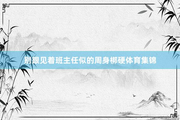 别跟见着班主任似的周身梆硬体育集锦