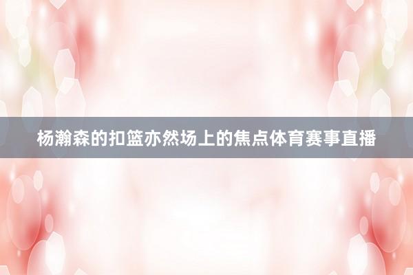 杨瀚森的扣篮亦然场上的焦点体育赛事直播