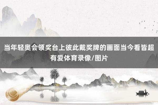 当年轻奥会领奖台上彼此戴奖牌的画面当今看皆超有爱体育录像/图片