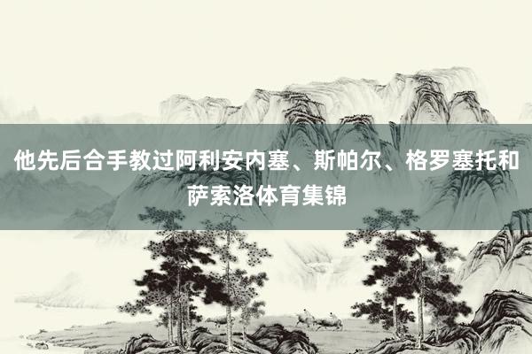 他先后合手教过阿利安内塞、斯帕尔、格罗塞托和萨索洛体育集锦