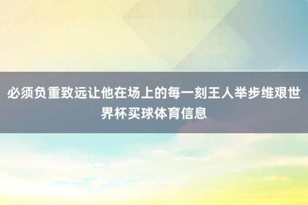 必须负重致远让他在场上的每一刻王人举步维艰世界杯买球体育信息