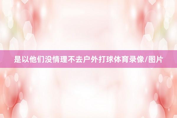是以他们没情理不去户外打球体育录像/图片