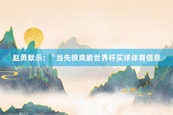 赵勇默示：“当先很爽脆世界杯买球体育信息
