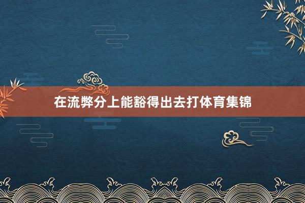 在流弊分上能豁得出去打体育集锦