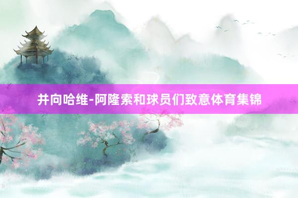 并向哈维-阿隆索和球员们致意体育集锦