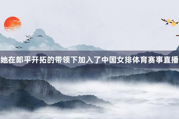她在郎平开拓的带领下加入了中国女排体育赛事直播