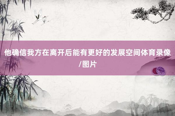 他确信我方在离开后能有更好的发展空间体育录像/图片