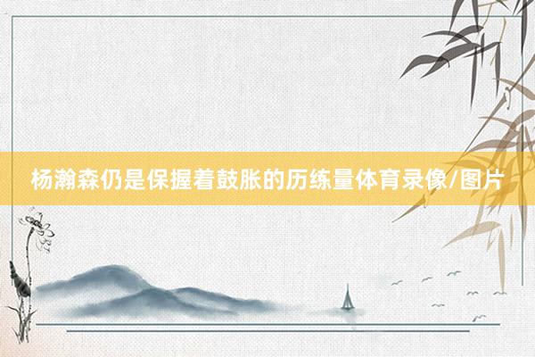 杨瀚森仍是保握着鼓胀的历练量体育录像/图片