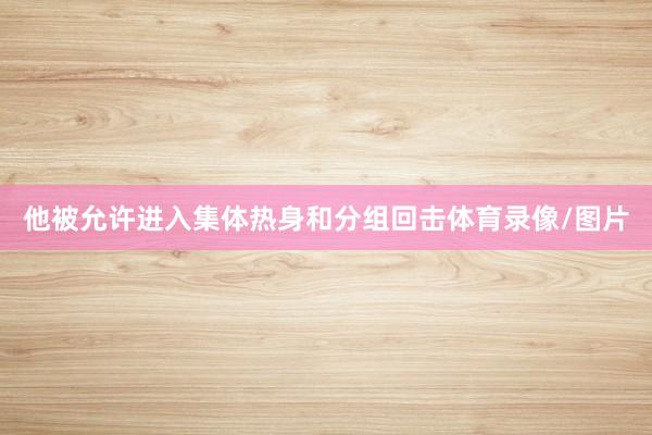 他被允许进入集体热身和分组回击体育录像/图片