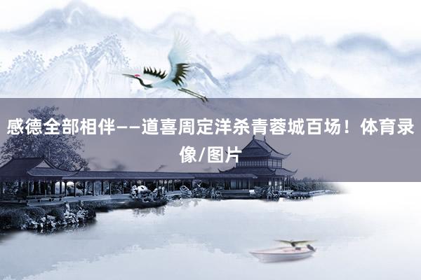 感德全部相伴——道喜周定洋杀青蓉城百场！体育录像/图片