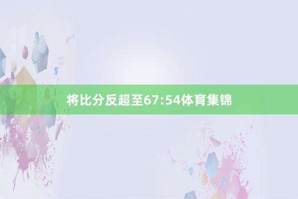 将比分反超至67:54体育集锦