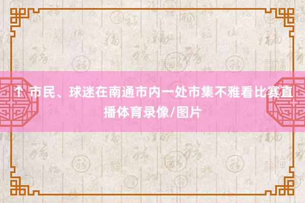 ↑ 市民、球迷在南通市内一处市集不雅看比赛直播体育录像/图片