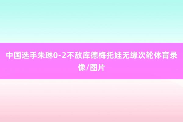 中国选手朱琳0-2不敌库德梅托娃无缘次轮体育录像/图片