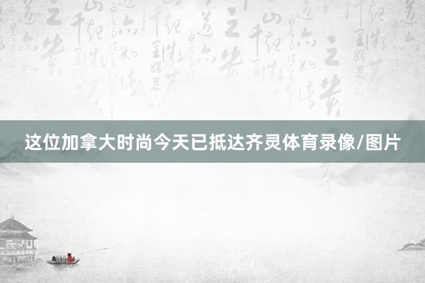 这位加拿大时尚今天已抵达齐灵体育录像/图片