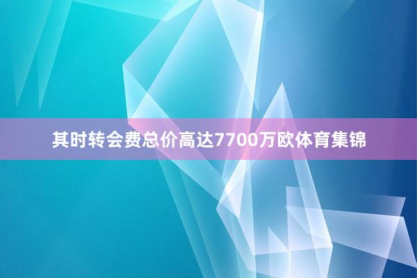 其时转会费总价高达7700万欧体育集锦
