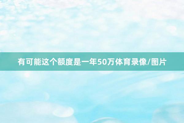 有可能这个额度是一年50万体育录像/图片