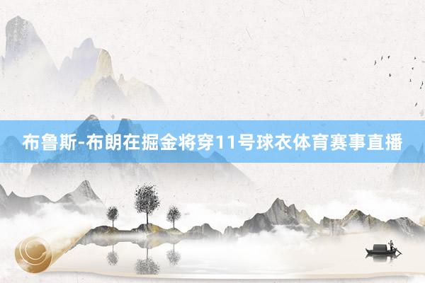 布鲁斯-布朗在掘金将穿11号球衣体育赛事直播