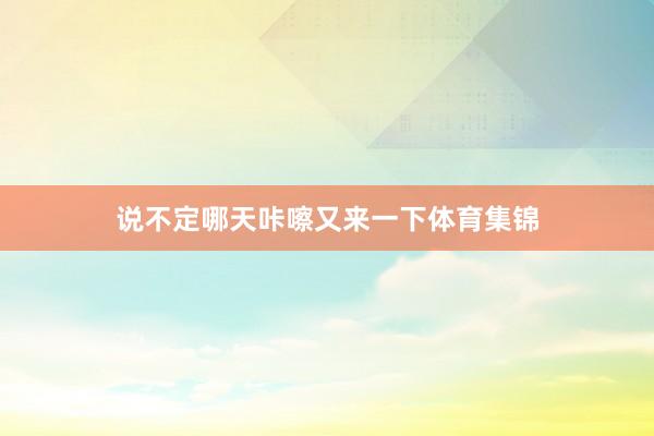 说不定哪天咔嚓又来一下体育集锦