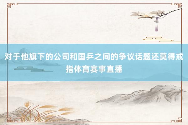 对于他旗下的公司和国乒之间的争议话题还莫得戒指体育赛事直播