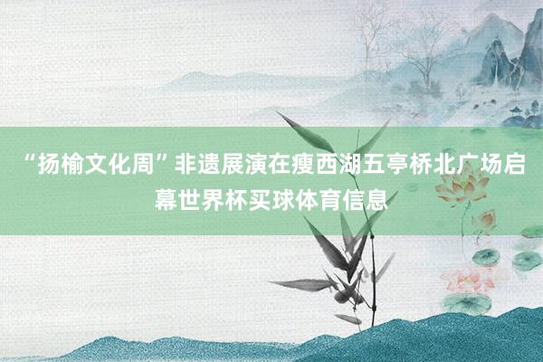“扬榆文化周”非遗展演在瘦西湖五亭桥北广场启幕世界杯买球体育信息