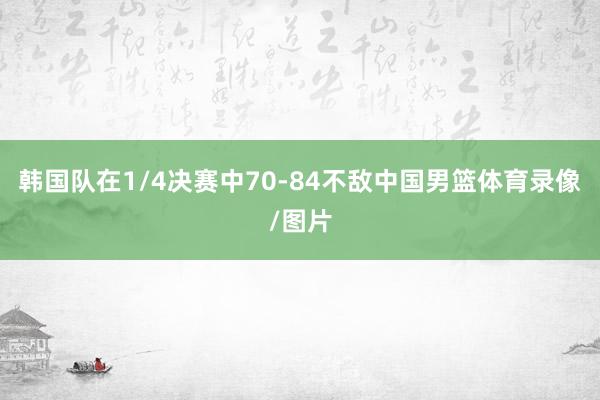 韩国队在1/4决赛中70-84不敌中国男篮体育录像/图片