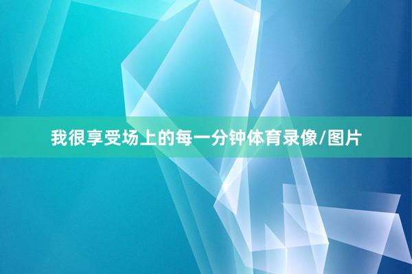 我很享受场上的每一分钟体育录像/图片