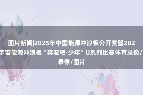图片新闻|2025年中国能源冲浪板公开赛暨2025年宇宙能源冲浪板“奔波吧·少年”U系列比赛体育录像/图片