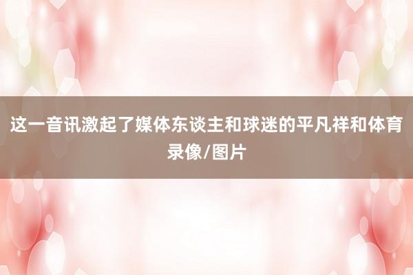 这一音讯激起了媒体东谈主和球迷的平凡祥和体育录像/图片