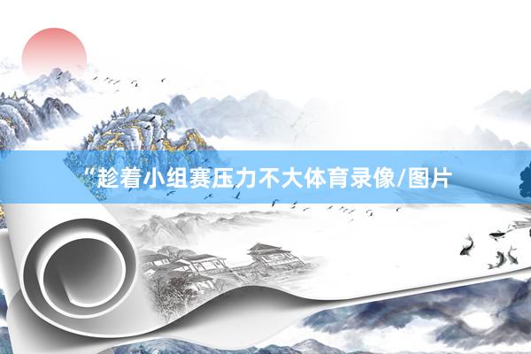“趁着小组赛压力不大体育录像/图片