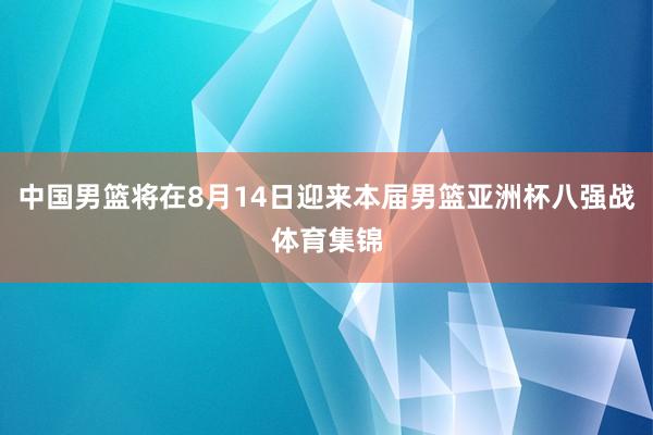 中国男篮将在8月14日迎来本届男篮亚洲杯八强战体育集锦