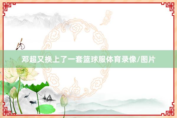 邓超又换上了一套篮球服体育录像/图片
