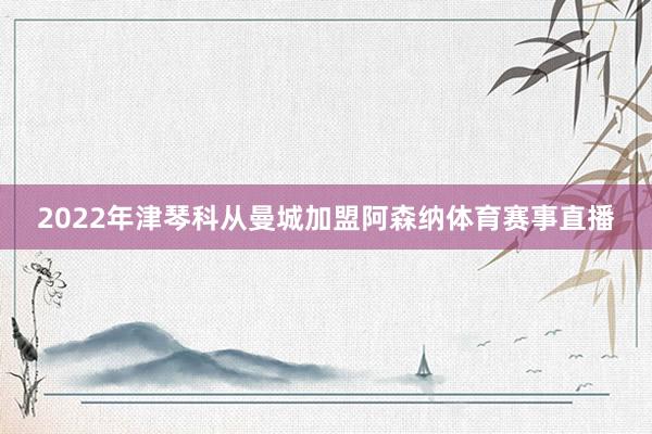 2022年津琴科从曼城加盟阿森纳体育赛事直播