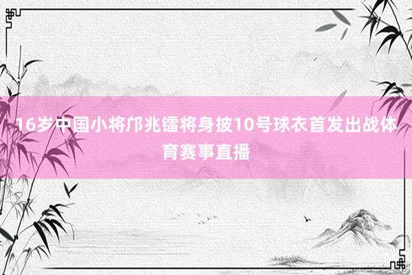 16岁中国小将邝兆镭将身披10号球衣首发出战体育赛事直播