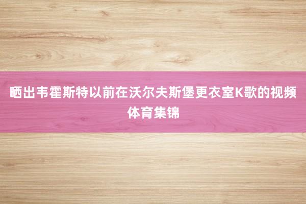 晒出韦霍斯特以前在沃尔夫斯堡更衣室K歌的视频体育集锦