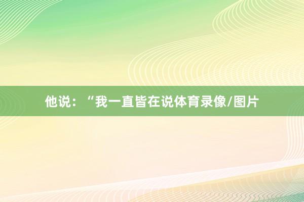 他说：“我一直皆在说体育录像/图片