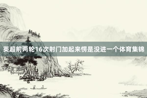 英超前两轮16次射门加起来愣是没进一个体育集锦