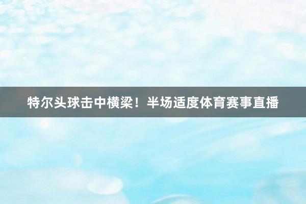 特尔头球击中横梁！半场适度体育赛事直播