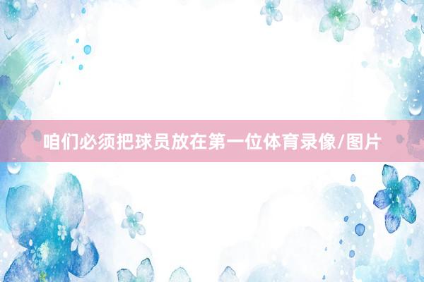 咱们必须把球员放在第一位体育录像/图片