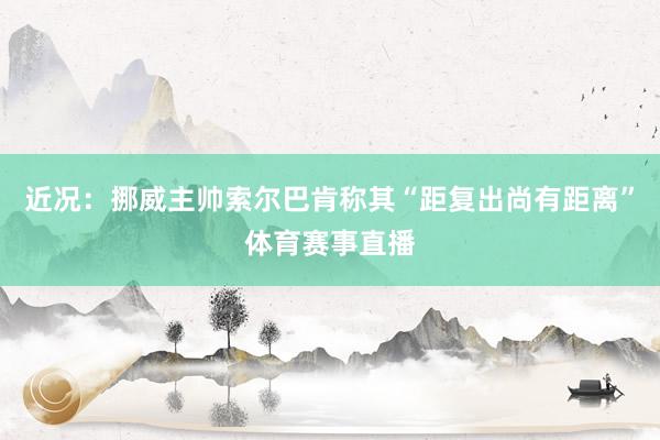 近况：挪威主帅索尔巴肯称其“距复出尚有距离”体育赛事直播