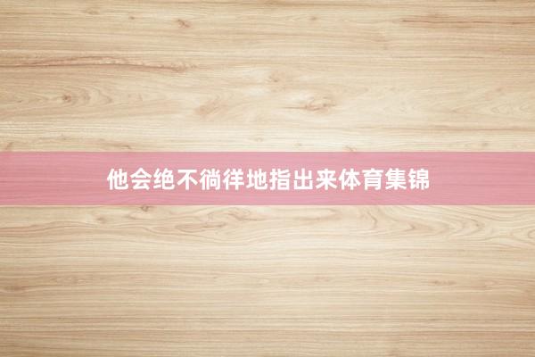 他会绝不徜徉地指出来体育集锦