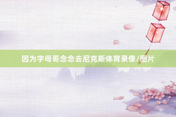 因为字母哥念念去尼克斯体育录像/图片