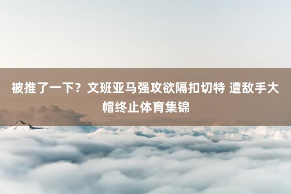 被推了一下？文班亚马强攻欲隔扣切特 遭敌手大帽终止体育集锦