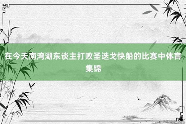 在今天南湾湖东谈主打败圣迭戈快船的比赛中体育集锦