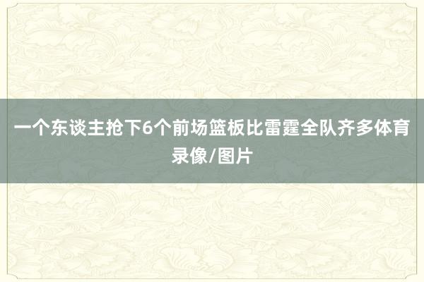 一个东谈主抢下6个前场篮板比雷霆全队齐多体育录像/图片