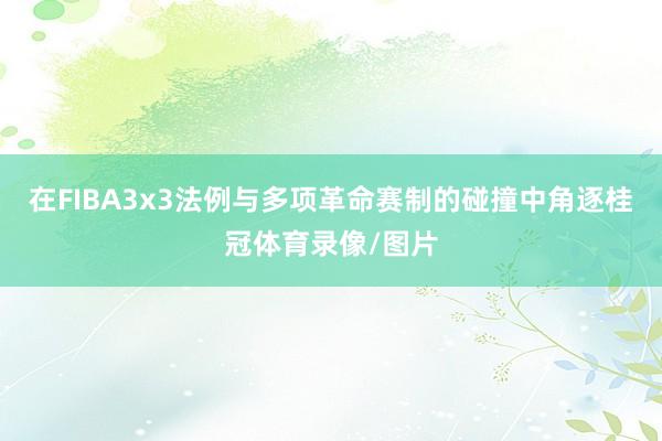 在FIBA3x3法例与多项革命赛制的碰撞中角逐桂冠体育录像/图片